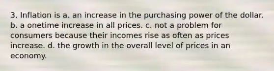 3. Inflation is a. an increase in the purchasing power of the dollar. b. a onetime increase in all prices. c. not a problem for consumers because their incomes rise as often as prices increase. d. the growth in the overall level of prices in an economy.