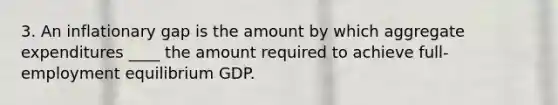 3. An inflationary gap is the amount by which aggregate expenditures ____ the amount required to achieve full- employment equilibrium GDP.