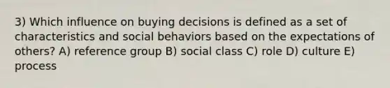 3) Which influence on buying decisions is defined as a set of characteristics and social behaviors based on the expectations of others? A) reference group B) social class C) role D) culture E) process