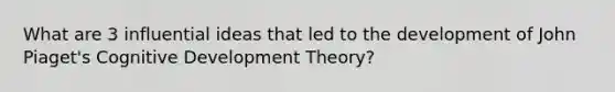 What are 3 influential ideas that led to the development of John Piaget's Cognitive Development Theory?