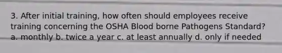 3. After initial training, how often should employees receive training concerning the OSHA Blood borne Pathogens Standard? a. monthly b. twice a year c. at least annually d. only if needed