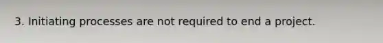 3. Initiating processes are not required to end a project.