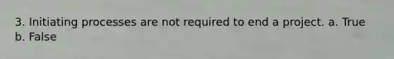 3. Initiating processes are not required to end a project. a. True b. False