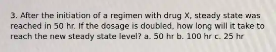 3. After the initiation of a regimen with drug X, steady state was reached in 50 hr. If the dosage is doubled, how long will it take to reach the new steady state level? a. 50 hr b. 100 hr c. 25 hr