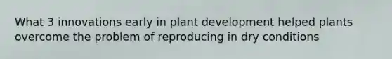 What 3 innovations early in plant development helped plants overcome the problem of reproducing in dry conditions