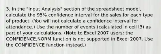 3. In the "Input Analysis" section of the spreadsheet model, calculate the 95% confidence interval for the sales for each type of product. (You will not calculate a confidence interval for attendance.) Use the number of events (calculated in cell I3) as part of your calculations. (Note to Excel 2007 users: the CONFIDENCE.NORM function is not supported in Excel 2007. Use the CONFIDENCE function instead.)