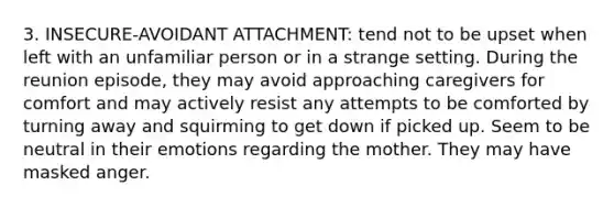 3. INSECURE-AVOIDANT ATTACHMENT: tend not to be upset when left with an unfamiliar person or in a strange setting. During the reunion episode, they may avoid approaching caregivers for comfort and may actively resist any attempts to be comforted by turning away and squirming to get down if picked up. Seem to be neutral in their emotions regarding the mother. They may have masked anger.