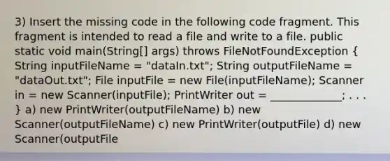 3) Insert the missing code in the following code fragment. This fragment is intended to read a file and write to a file. public static void main(String[] args) throws FileNotFoundException ( String inputFileName = "dataIn.txt"; String outputFileName = "dataOut.txt"; File inputFile = new File(inputFileName); Scanner in = new Scanner(inputFile); PrintWriter out = _____________; . . . ) a) new PrintWriter(outputFileName) b) new Scanner(outputFileName) c) new PrintWriter(outputFile) d) new Scanner(outputFile