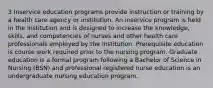 3 Inservice education programs provide instruction or training by a health care agency or institution. An inservice program is held in the institution and is designed to increase the knowledge, skills, and competencies of nurses and other health care professionals employed by the institution. Prerequisite education is course work required prior to the nursing program. Graduate education is a formal program following a Bachelor of Science in Nursing (BSN) and professional registered nurse education is an undergraduate nursing education program.