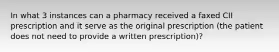 In what 3 instances can a pharmacy received a faxed CII prescription and it serve as the original prescription (the patient does not need to provide a written prescription)?