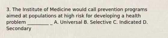 3. The Institute of Medicine wouId call prevention programs aimed at populations at high risk for developing a health problem _________ _ A. Universal B. Selective C. Indicated D. Secondary