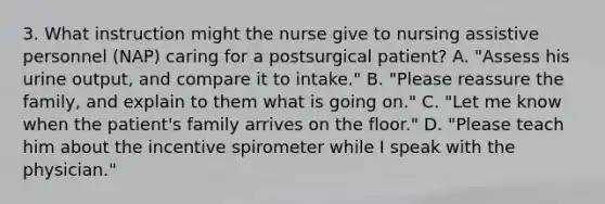 3. What instruction might the nurse give to nursing assistive personnel (NAP) caring for a postsurgical patient? A. "Assess his urine output, and compare it to intake." B. "Please reassure the family, and explain to them what is going on." C. "Let me know when the patient's family arrives on the floor." D. "Please teach him about the incentive spirometer while I speak with the physician."