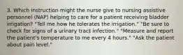 3. Which instruction might the nurse give to nursing assistive personnel (NAP) helping to care for a patient receiving bladder irrigation? "Tell me how he tolerates the irrigation." "Be sure to check for signs of a urinary tract infection." "Measure and report the patient's temperature to me every 4 hours." "Ask the patient about pain level."