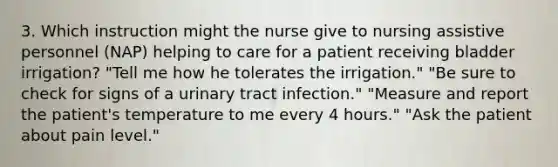 3. Which instruction might the nurse give to nursing assistive personnel (NAP) helping to care for a patient receiving bladder irrigation? "Tell me how he tolerates the irrigation." "Be sure to check for signs of a urinary tract infection." "Measure and report the patient's temperature to me every 4 hours." "Ask the patient about pain level."