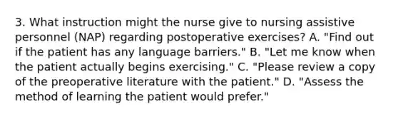 3. What instruction might the nurse give to nursing assistive personnel (NAP) regarding postoperative exercises? A. "Find out if the patient has any language barriers." B. "Let me know when the patient actually begins exercising." C. "Please review a copy of the preoperative literature with the patient." D. "Assess the method of learning the patient would prefer."