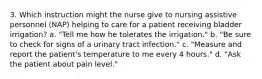 3. Which instruction might the nurse give to nursing assistive personnel (NAP) helping to care for a patient receiving bladder irrigation? a. "Tell me how he tolerates the irrigation." b. "Be sure to check for signs of a urinary tract infection." c. "Measure and report the patient's temperature to me every 4 hours." d. "Ask the patient about pain level."