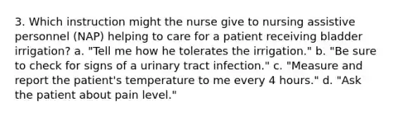 3. Which instruction might the nurse give to nursing assistive personnel (NAP) helping to care for a patient receiving bladder irrigation? a. "Tell me how he tolerates the irrigation." b. "Be sure to check for signs of a urinary tract infection." c. "Measure and report the patient's temperature to me every 4 hours." d. "Ask the patient about pain level."