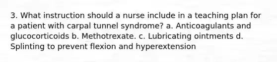 3. What instruction should a nurse include in a teaching plan for a patient with carpal tunnel syndrome? a. Anticoagulants and glucocorticoids b. Methotrexate. c. Lubricating ointments d. Splinting to prevent flexion and hyperextension