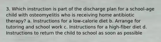 3. Which instruction is part of the discharge plan for a school-age child with osteomyelitis who is receiving home antibiotic therapy? a. Instructions for a low-calorie diet b. Arrange for tutoring and school work c. Instructions for a high-fiber diet d. Instructions to return the child to school as soon as possible