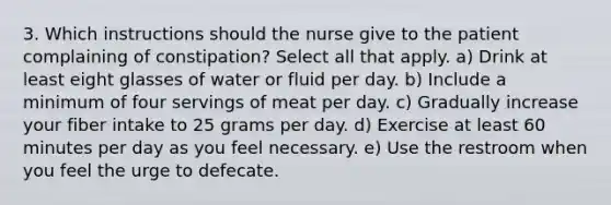 3. Which instructions should the nurse give to the patient complaining of constipation? Select all that apply. a) Drink at least eight glasses of water or fluid per day. b) Include a minimum of four servings of meat per day. c) Gradually increase your fiber intake to 25 grams per day. d) Exercise at least 60 minutes per day as you feel necessary. e) Use the restroom when you feel the urge to defecate.