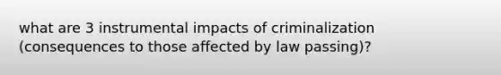 what are 3 instrumental impacts of criminalization (consequences to those affected by law passing)?