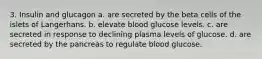 3. Insulin and glucagon a. are secreted by the beta cells of the islets of Langerhans. b. elevate blood glucose levels. c. are secreted in response to declining plasma levels of glucose. d. are secreted by the pancreas to regulate blood glucose.