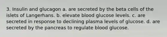 3. Insulin and glucagon a. are secreted by the beta cells of the islets of Langerhans. b. elevate blood glucose levels. c. are secreted in response to declining plasma levels of glucose. d. are secreted by <a href='https://www.questionai.com/knowledge/kITHRba4Cd-the-pancreas' class='anchor-knowledge'>the pancreas</a> to regulate blood glucose.