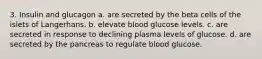 3. Insulin and glucagon a. are secreted by the beta cells of the islets of Langerhans. b. elevate blood glucose levels. с. are secreted in response to declining plasma levels of glucose. d. are secreted by the pancreas to regulate blood glucose.