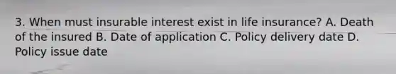 3. When must insurable interest exist in life insurance? A. Death of the insured B. Date of application C. Policy delivery date D. Policy issue date