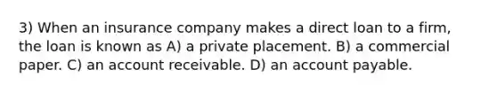 3) When an insurance company makes a direct loan to a firm, the loan is known as A) a private placement. B) a commercial paper. C) an account receivable. D) an account payable.