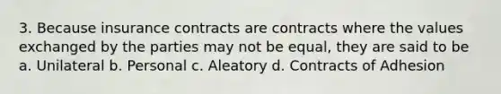 3. Because insurance contracts are contracts where the values exchanged by the parties may not be equal, they are said to be a. Unilateral b. Personal c. Aleatory d. Contracts of Adhesion