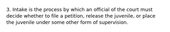 3. Intake is the process by which an official of the court must decide whether to file a petition, release the juvenile, or place the juvenile under some other form of supervision.