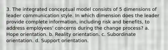 3. The integrated conceptual model consists of 5 dimensions of leader communication style. In which dimension does the leader provide complete information, including risk and benefits, to address employees' concerns during the change process? a. Hope orientation. b. Reality orientation. c. Subordinate orientation. d. Support orientation.