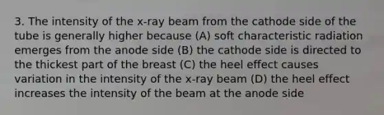 3. The intensity of the x-ray beam from the cathode side of the tube is generally higher because (A) soft characteristic radiation emerges from the anode side (B) the cathode side is directed to the thickest part of the breast (C) the heel effect causes variation in the intensity of the x-ray beam (D) the heel effect increases the intensity of the beam at the anode side