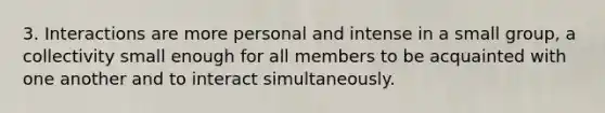 3. Interactions are more personal and intense in a small group, a collectivity small enough for all members to be acquainted with one another and to interact simultaneously.