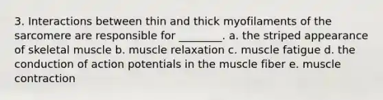 3. Interactions between thin and thick myofilaments of the sarcomere are responsible for ________. a. the striped appearance of skeletal muscle b. muscle relaxation c. muscle fatigue d. the conduction of action potentials in the muscle fiber e. muscle contraction