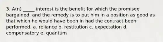 3. A(n) _____ interest is the benefit for which the promisee bargained, and the remedy is to put him in a position as good as that which he would have been in had the contract been performed. a. reliance b. restitution c. expectation d. compensatory e. quantum