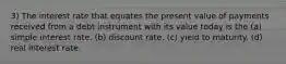 3) The interest rate that equates the present value of payments received from a debt instrument with its value today is the (a) simple interest rate. (b) discount rate. (c) yield to maturity. (d) real interest rate.