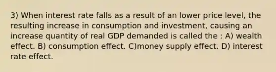 3) When interest rate falls as a result of an lower price level, the resulting increase in consumption and investment, causing an increase quantity of real GDP demanded is called the : A) wealth effect. B) consumption effect. C)money supply effect. D) interest rate effect.