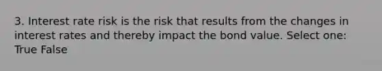 3. Interest rate risk is the risk that results from the changes in interest rates and thereby impact the bond value. Select one: True False