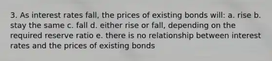 3. As interest rates fall, the prices of existing bonds will: a. rise b. stay the same c. fall d. either rise or fall, depending on the required reserve ratio e. there is no relationship between interest rates and the prices of existing bonds