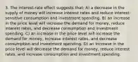 3. The interest-rate effect suggests that: A) a decrease in the supply of money will increase interest rates and reduce interest-sensitive consumption and investment spending. B) an increase in the price level will increase the demand for money, reduce interest rates, and decrease consumption and investment spending. C) an increase in the price level will increase the demand for money, increase interest rates, and decrease consumption and investment spending. D) an increase in the price level will decrease the demand for money, reduce interest rates, and increase consumption and investment spending.