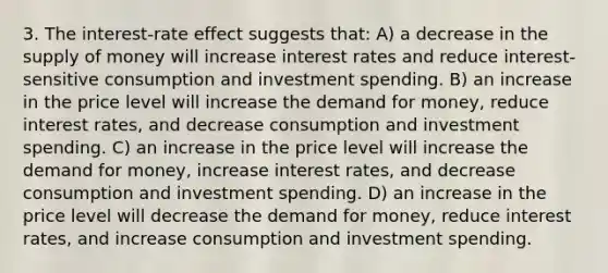 3. The interest-rate effect suggests that: A) a decrease in the supply of money will increase interest rates and reduce interest-sensitive consumption and investment spending. B) an increase in the price level will increase the demand for money, reduce interest rates, and decrease consumption and investment spending. C) an increase in the price level will increase the demand for money, increase interest rates, and decrease consumption and investment spending. D) an increase in the price level will decrease the demand for money, reduce interest rates, and increase consumption and investment spending.