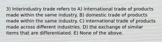 3) Interindustry trade refers to A) <a href='https://www.questionai.com/knowledge/kzeRB8pnJo-international-trade' class='anchor-knowledge'>international trade</a> of products made within the same industry. B) domestic trade of products made within the same industry. C) international trade of products made across different industries. D) the exchange of similar items that are differentiated. E) None of the above.