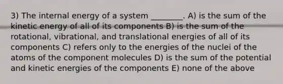 3) The internal energy of a system ________. A) is the sum of the kinetic energy of all of its components B) is the sum of the rotational, vibrational, and translational energies of all of its components C) refers only to the energies of the nuclei of the atoms of the component molecules D) is the sum of the potential and kinetic energies of the components E) none of the above