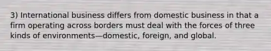 3) International business differs from domestic business in that a firm operating across borders must deal with the forces of three kinds of environments—domestic, foreign, and global.