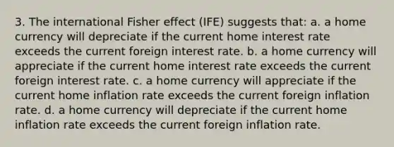 3. The international Fisher effect (IFE) suggests that: a. a home currency will depreciate if the current home interest rate exceeds the current foreign interest rate. b. a home currency will appreciate if the current home interest rate exceeds the current foreign interest rate. c. a home currency will appreciate if the current home inflation rate exceeds the current foreign inflation rate. d. a home currency will depreciate if the current home inflation rate exceeds the current foreign inflation rate.