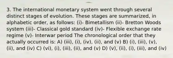 3. The international monetary system went through several distinct stages of evolution. These stages are summarized, in alphabetic order, as follows: (i)- Bimetallism (ii)- Bretton Woods system (iii)- Classical gold standard (iv)- Flexible exchange rate regime (v)- Interwar period The chronological order that they actually occurred is: A) (iii), (i), (iv), (ii), and (v) B) (i), (iii), (v), (ii), and (iv) C) (vi), (i), (iii), (ii), and (v) D) (v), (ii), (i), (iii), and (iv)