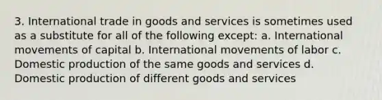 3. International trade in goods and services is sometimes used as a substitute for all of the following except: a. International movements of capital b. International movements of labor c. Domestic production of the same goods and services d. Domestic production of different goods and services