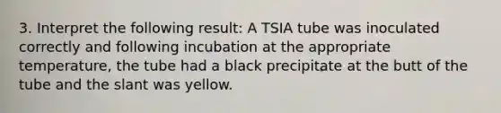 3. Interpret the following result: A TSIA tube was inoculated correctly and following incubation at the appropriate temperature, the tube had a black precipitate at the butt of the tube and the slant was yellow.